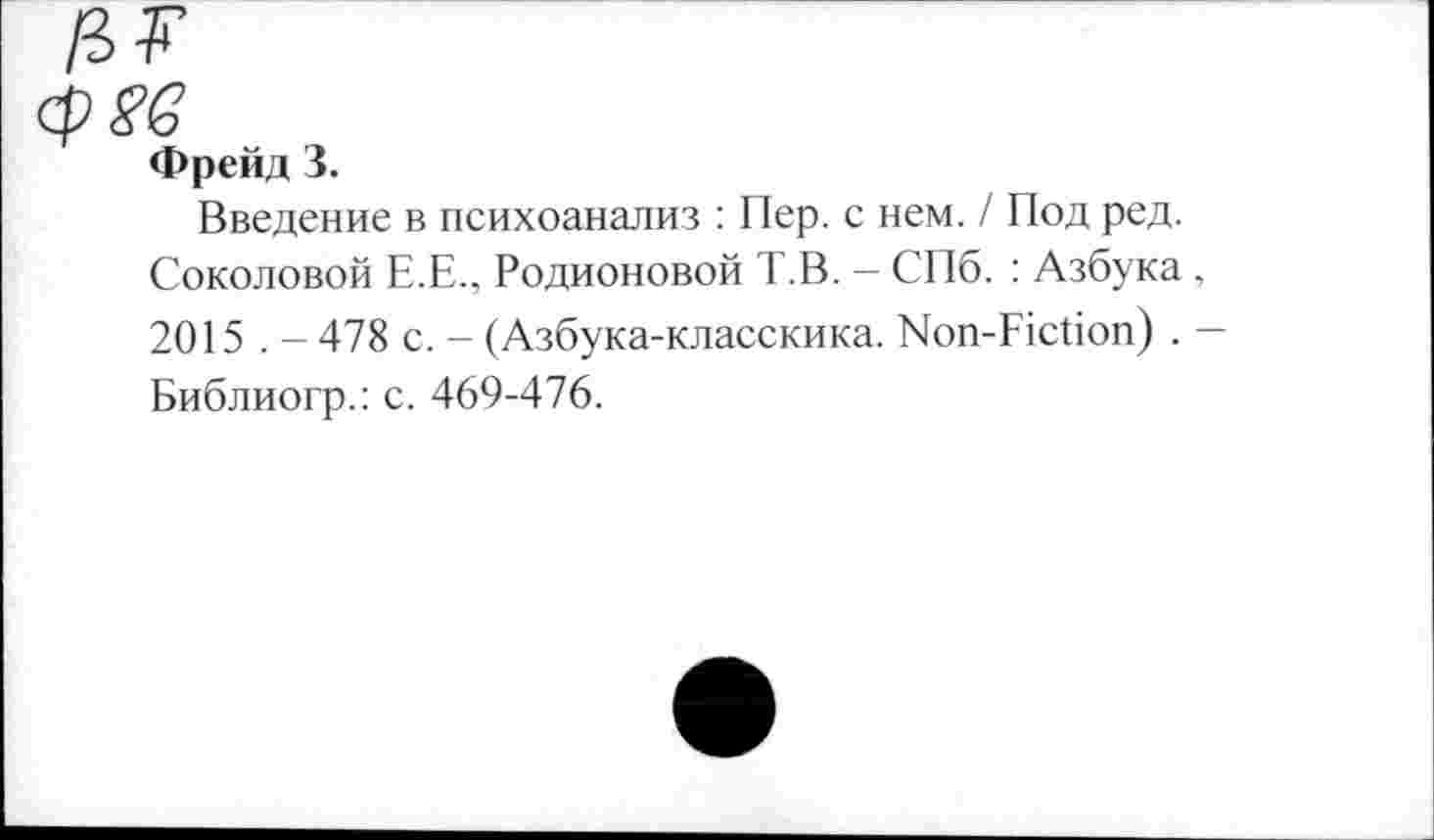 ﻿/ЗУ
cps’e
Фрейд 3.
Введение в психоанализ : Пер. с нем. / Под ред. Соколовой Е.Е., Родионовой Т.В. — СПб. : Азбука , 2015 . - 478 с. - (Азбука-класскика. Non-Fiction) . -Библиогр.: с. 469-476.